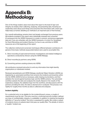 68
Appendix B:
Methodology
One of the things readers value most about this report is the level of rigor and
integrity we employ when collecting, analyzing, and presenting data. Knowing our
readership cares about such things and consumes this information with a keen eye
helps keep us honest. Detailing our methods is an important part of that honesty.
Our overall methodology remains intact and largely unchanged from previous years.
All incidents included in this report were individually reviewed and converted
(if necessary) into the VERIS framework to create a common, anonymous aggregate
data set. If you are unfamiliar with the VERIS framework, it is short for Vocabulary
for Event Recording and Incident Sharing, it is free to use, and links to VERIS
resources are at the beginning of this report.
The collection method and conversion techniques differed between contributors. In
general, three basic methods (expounded below) were used to accomplish this:
1.	 Direct recording of paid external forensic investigations and related intelligence
operations conducted by Verizon using the VERIS Webapp.
2.	 Direct recording by partners using VERIS.
3.	 Converting partners existing schema into VERIS.
All contributors received instruction to omit any information that might identify
organizations or individuals involved.
Reviewed spreadsheets and VERIS Webapp JavaScript Object Notation (JSON) are
ingested by an automated workflow that converts the incidents and breaches within
into the VERIS JSON format as necessary, adds missing enumerations, and then
validates the record against business logic and the VERIS schema. The automated
workflow subsets the data and analyzes the results. Based on the results of this
exploratory analysis, the validation logs from the workflow, and discussions with the
partners providing the data, the data is cleaned and re-analyzed. This process runs
nightly for roughly three months as data is collected and analyzed.
Incident eligibility
For a potential entry to be eligible for the incident/breach corpus, a couple of
requirements must be met. The entry must be a confirmed security incident, defined
as a loss of confidentiality, integrity, or availability. In addition to meeting the baseline
definition of “security incident” the entry is assessed for quality. We create a subset
of incidents (more on subsets later) that pass our quality filter. The details of what is
a “quality” incident are:
 