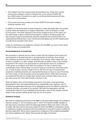 69
•	The incident must have at least seven enumerations (e.g., threat actor variety,
threat action category, variety of integrity loss, et al.) across 34 fields OR
be a DDoS attack. Exceptions are given to confirmed data breaches with less
than seven enumerations.
•	The incident must have at least one known VERIS threat action category
(hacking, malware, etc.)
In addition to having the level of detail necessary to pass the quality filter, the incident
must be within the timeframe of analysis, (November 1, 2017 to October 31, 2018
for this report). The 2018 caseload is the primary analytical focus of the report, but
the entire range of data is referenced throughout, notably in trending graphs. We
also exclude incidents and breaches affecting individuals that cannot be tied to an
organizational attribute loss. If your friend’s personal laptop was hit with CryptoLocker
it would not be included in this report.
Lastly, for something to be eligible for inclusion into the DBIR, we have to know about
it, which brings us to sample bias.
Acknowledgement of sample bias
We would like to reiterate that we make no claim that the findings of this report are
representative of all data breaches in all organizations at all times. Even though
the combined records from all our contributors more closely reflect reality than any
of them in isolation, it is still a sample. And although we believe many of the findings
presented in this report to be appropriate for generalization (and our confidence
in this grows as we gather more data and compare it to that of others), bias
undoubtedly exists. Unfortunately, we cannot measure exactly how much bias exists
(i.e., in order to give a precise margin of error). We have no way of knowing what
proportion of all data breaches are represented because we have no way of knowing
the total number of data breaches across all organizations in 2018. Many breaches
go unreported (though our sample does contain many of those). Many more are as
yet unknown by the victim (and thereby unknown to us).
While we believe many of the findings presented in this report to be appropriate,
generalization, bias, and methodological flaws undoubtedly exist. However, with 73
contributing organizations this year, we’re aggregating across the different collection
methods, priorities, and goals of our partners. We hope this aggregation will help
minimize the influence of any individual shortcomings in each of the samples, and the
whole of this research will be greater than the sum of its parts.
Statistical analysis
We strive for statistical correctness in the DBIR. In this year’s data sample, the confidence
interval is at least +/- 2% for breaches and +/- 0.5%18
for incidents. Smaller samples of
the data (such as breaches within the Espionage pattern) will be even wider as the size
is smaller. We have tried to treat every statement within the DBIR as a hypothesis19
based
on exploratory analysis and ensure that each statement is accurate at a given confidence
level (normally 95%). We’ve tried to express this confidence in the conditional probability
bar charts explained in the “tidbits” that precede the Table of Contents.
18
Bayes method, 95% confidence level.
19
If you wonder why we treat them as hypotheses rather than findings, to confirm or deny our hypothesis would requires a second, unique data set we had not inspected ahead of time.
 