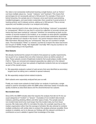 70
Our data is non-exclusively multinomial meaning a single feature, such as “Action,”
can have multiple values (i.e., “social,” “malware,” and “hacking”). This means that
percentages do not necessarily add up to 100 percent. For example, if there are 5
botnet breaches, the sample size is 5. However, since each botnet used phishing,
installed keyloggers, and used stolen credentials, there would be 5 social actions, 5
hacking actions, and 5 malware actions, adding up to 300 percent. This is normal,
expected, and handled correctly in our analysis and tooling.
Another important point is that, when looking at the findings, “unknown” is equivalent
to “unmeasured.” Which is to say that if a record (or collection of records) contain ele-
ments that have been marked as “unknown” (whether it is something as basic as the
number of records involved in the incident, or as complex as what specific capabilities
a piece of malware contained) it means that we cannot make statements about that
particular element as it stands in the record—we cannot measure where we have too
little information. Because they are “unmeasured,” they are not counted in sample
sizes. The enumeration “Other” is, however, counted as it means the value was known
but not part of VERIS. Finally, “Not Applicable” (normally “NA”) may be counted or not
counted depending on the hypothesis.
Data Subsets
We already mentioned the subset of incidents that passed our quality requirements,
but as part of our analysis there are other instances where we define subsets of
data. These subsets consist of legitimate incidents that would eclipse smaller trends
if left in. These are removed and analyzed separately (as called out in the relevant
sections). This year we have two subsets of legitimate incidents that are not analyzed
as part of the overall corpus:
1.	We separately analyzed a subset of web servers that were identified as secondary
targets (such as taking over a website to spread malware).
2.	 We separately analyze botnet-related incidents.
Both subsets were separately analyzed last year as well.
Finally, we create some subsets to help further our analysis. In particular, a single
subset is used for all analysis within the DBIR unless otherwise stated. It includes only
quality incidents as described above and the aforementioned two subsets.
Non-incident data
Since 2015, the DBIR includes data that requires the analysis that did not fit into our
usual categories of “incident” or “breach.” Examples of non-incident data include
malware, patching, phishing, DDoS, and other types of data. The sample sizes for
non-incident data tend to be much larger than the incident data, but from fewer
sources. We make every effort to normalize the data, (for example reporting on the
median organization rather than the average of all data). We also attempt to combine
multiple contibutors with similar data to conduct the analysis wherever possible. Once
analysis is complete, we try to discuss our findings with the relevant contributor or
contributors so as to validate it against their knowledge of the data.
 