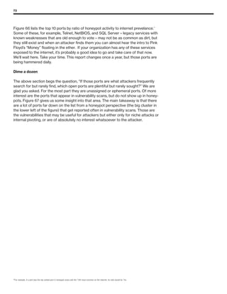 73
Figure 66 lists the top 10 ports by ratio of honeypot activity to internet prevelance.20
Some of these, for example, Telnet, NetBIOS, and SQL Server – legacy services with
known weaknesses that are old enough to vote – may not be as common as dirt, but
they still exist and when an attacker finds them you can almost hear the intro to Pink
Floyd’s “Money” floating in the ether. If your organization has any of these services
exposed to the internet, it’s probably a good idea to go and take care of that now.
We’ll wait here. Take your time. This report changes once a year, but those ports are
being hammered daily.
Dime a dozen
The above section begs the question, “If those ports are what attackers frequently
search for but rarely find, which open ports are plentiful but rarely sought?” We are
glad you asked. For the most part they are unassigned or ephemeral ports. Of more
interest are the ports that appear in vulnerability scans, but do not show up in honey-
pots. Figure 67 gives us some insight into that area. The main takeaway is that there
are a lot of ports far down on the list from a honeypot perspective (the big cluster in
the lower left of the figure) that get reported often in vulnerability scans. Those are
the vulnerabilities that may be useful for attackers but either only for niche attacks or
internal pivoting, or are of absolutely no interest whatsoever to the attacker.
20
For example, if a port was the top ranked port in honeypot scans and the 15th most common on the internet, its ratio would be 15x.
 