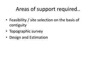 Areas of support required..
• Feasibility / site selection on the basis of
  contiguity
• Topographic survey
• Design and Estimation
 