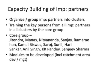 Capacity Building of Imp: partners
• Organize / group imp: partners into clusters
• Training the key persons from all imp: partners
  in all clusters by the core group
• Core group –
  Jitendra, Manas, Nityananda, Sanjay, Ramamo
  han, Kamal Biswas, Saroj, Sunil, Hari
  Sankar, Anil Singh, KK Pandey, Sanjeev Sharma
• Modules to be developed (incl catchment area
  dev / mgt)
 