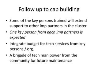 Follow up to cap building
• Some of the key persons trained will extend
  support to other imp partners in the cluster
• One key person from each imp partners is
  expected
• Integrate budget for tech services from key
  persons / org.
• A brigade of tech man power from the
  community for future maintenance
 