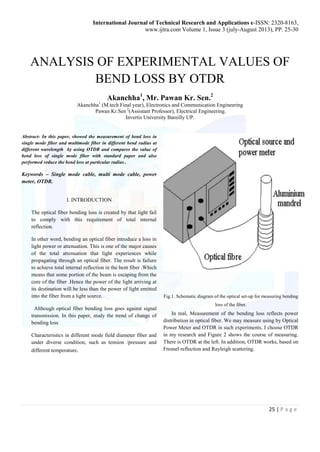 International Journal of Technical Research and Applications e-ISSN: 2320-8163, 
www.ijtra.com Volume 1, Issue 3 (july-August 2013), PP. 25-30 
ANALYSIS OF EXPERIMENTAL VALUES OF 
25 | P a g e 
BEND LOSS BY OTDR 
Akanchha1, Mr. Pawan Kr. Sen.2 
Akanchha1 (M.tech Final year), Electronics and Communication Engineering 
Pawan Kr.Sen 2(Assistant Professor), Electrical Engineering. 
Invertis University Bareilly UP. 
Abstract- In this paper, showed the measurement of bend loss in 
single mode fiber and multimode fiber in different bend radius at 
different wavelength by using OTDR and compares the value of 
bend loss of single mode fiber with standard paper and also 
performed reduce the bend loss at particular radius . 
Keywords – Single mode cable, multi mode cable, power 
meter, OTDR. 
I. INTRODUCTION 
The optical fiber bending loss is created by that light fail 
to comply with this requirement of total internal 
reflection. 
In other word, bending an optical fiber introduce a loss in 
light power or attenuation. This is one of the major causes 
of the total attenuation that light experiences while 
propagating through an optical fiber. The result is failure 
to achieve total internal reflection in the bent fiber .Which 
means that some portion of the beam is escaping from the 
core of the fiber .Hence the power of the light arriving at 
its destination will be less than the power of light emitted 
into the fiber from a light source. 
Although optical fiber bending loss goes against signal 
transmission. In this paper, study the trend of change of 
bending loss 
Characteristics in different mode field diameter fiber and 
under diverse condition, such as tension /pressure and 
different temperature. 
Fig.1. Schematic diagram of the optical set-up for measuring bending 
loss of the fiber. 
In real, Measurement of the bending loss reflects power 
distribution in optical fiber. We may measure using by Optical 
Power Meter and OTDR in such experiments. I choose OTDR 
in my research and Figure 2 shows the course of measuring. 
There is OTDR at the left. In addition, OTDR works, based on 
Fresnel reflection and Rayleigh scattering. 
 