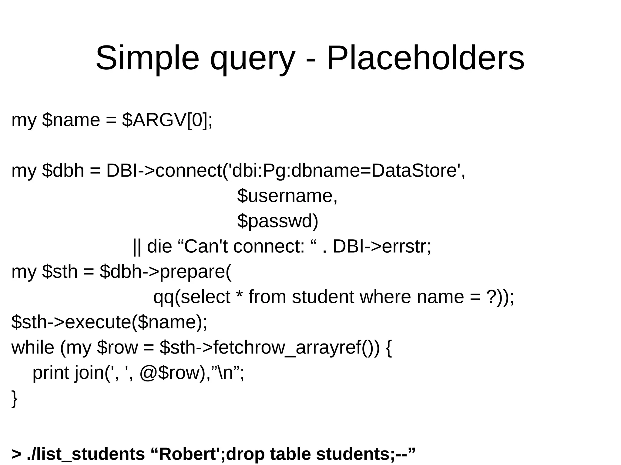 Simple query - Placeholders
my $name = $ARGV[0];
my $dbh = DBI->connect('dbi:Pg:dbname=DataStore',
$username,
$passwd)
|| die &ldquo;Can't connect: &ldquo; . DBI->errstr;
my $sth = $dbh->prepare(
qq(select * from student where name = ?));
$sth->execute($name);
while (my $row = $sth->fetchrow_arrayref()) {
print join(', ', @$row),&rdquo;n&rdquo;;
}
> ./list_students &ldquo;Robert';drop table students;--&rdquo;
 