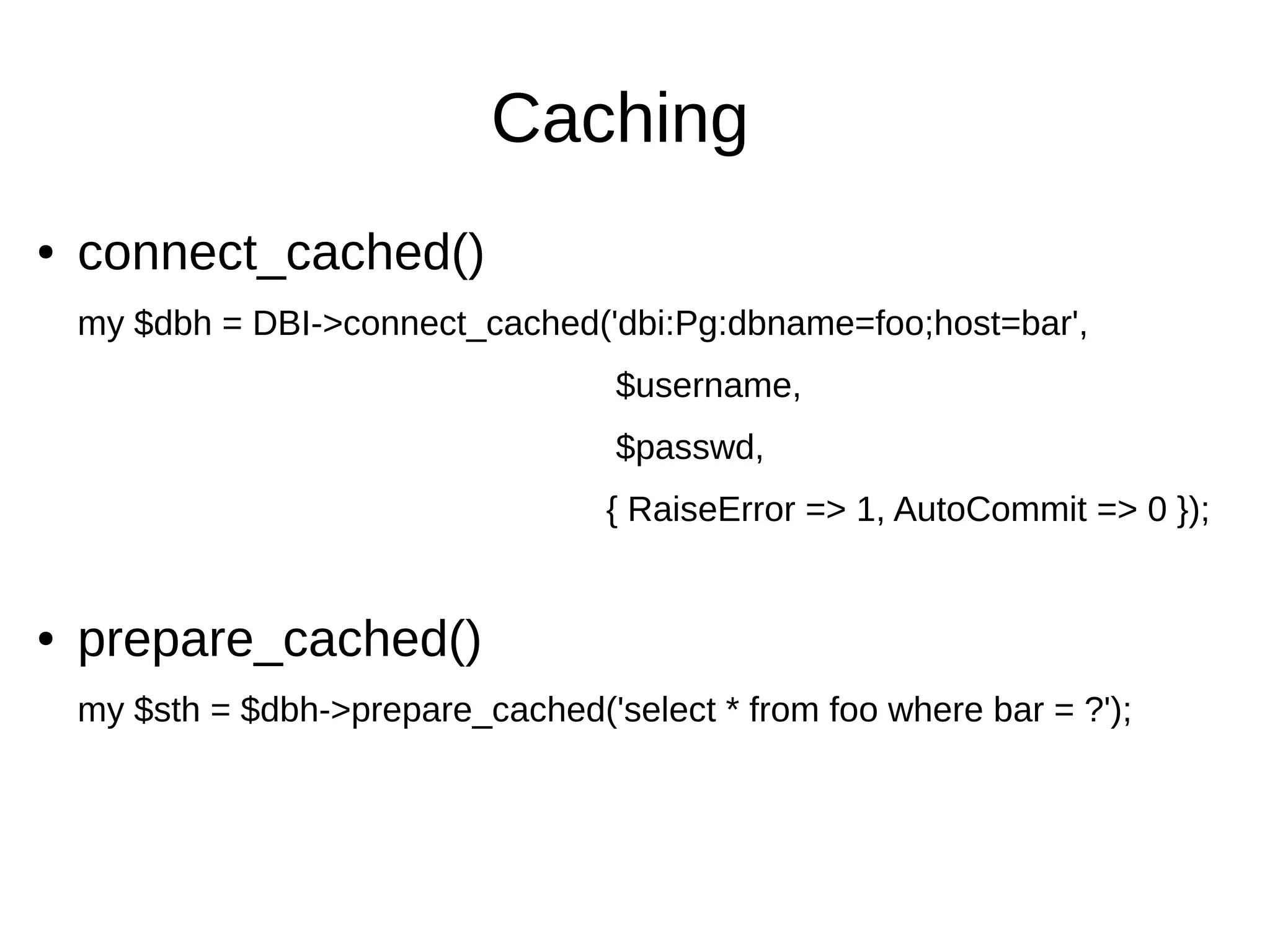Caching
● connect_cached()
my $dbh = DBI->connect_cached('dbi:Pg:dbname=foo;host=bar',
$username,
$passwd,
{ RaiseError => 1, AutoCommit => 0 });
● prepare_cached()
my $sth = $dbh->prepare_cached('select * from foo where bar = ?');
 