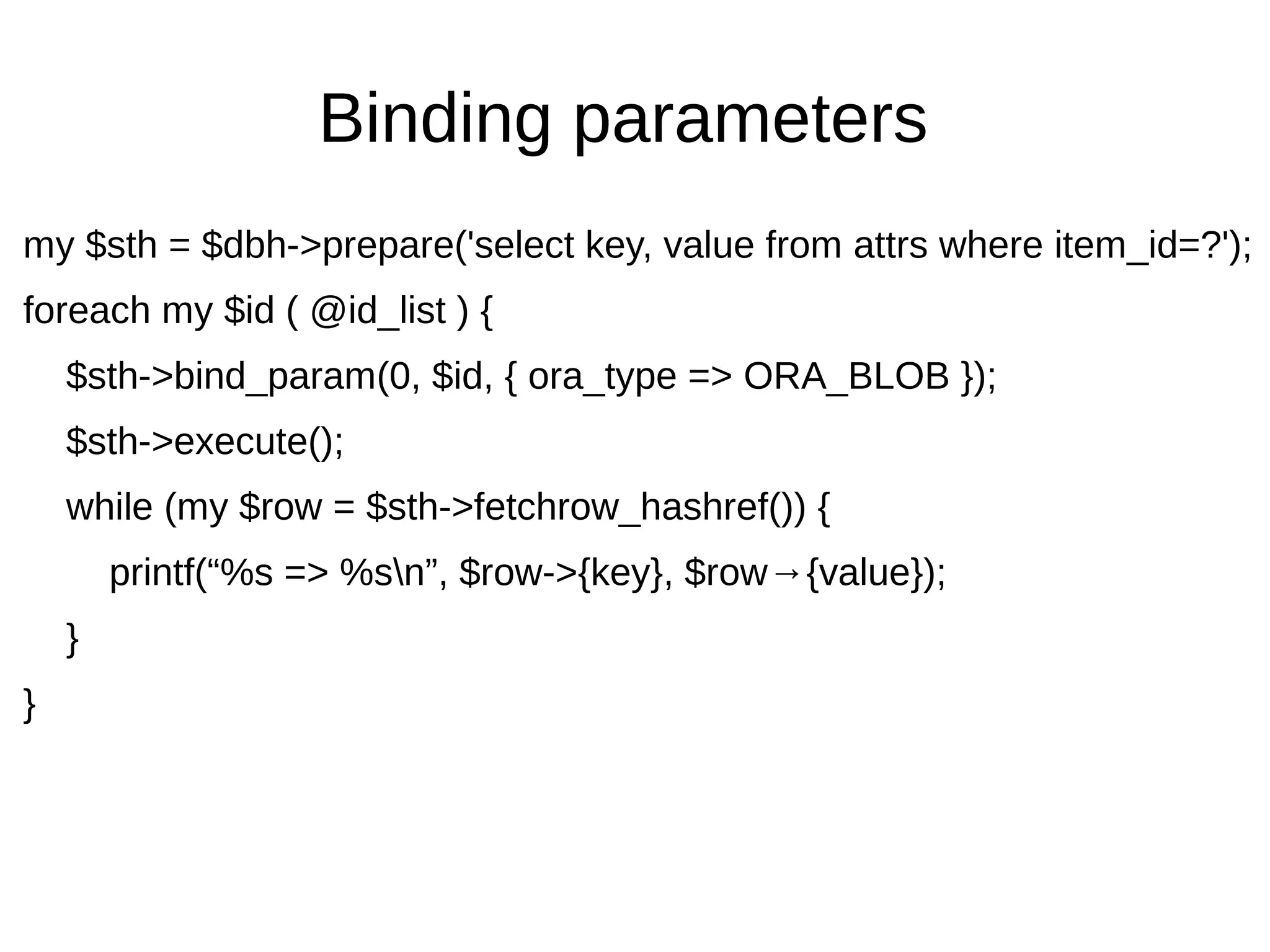 Binding parameters
my $sth = $dbh->prepare('select key, value from attrs where item_id=?');
foreach my $id ( @id_list ) {
$sth->bind_param(0, $id, { ora_type => ORA_BLOB });
$sth->execute();
while (my $row = $sth->fetchrow_hashref()) {
printf(&ldquo;%s => %sn&rdquo;, $row->{key}, $row&rarr;{value});
}
}
 