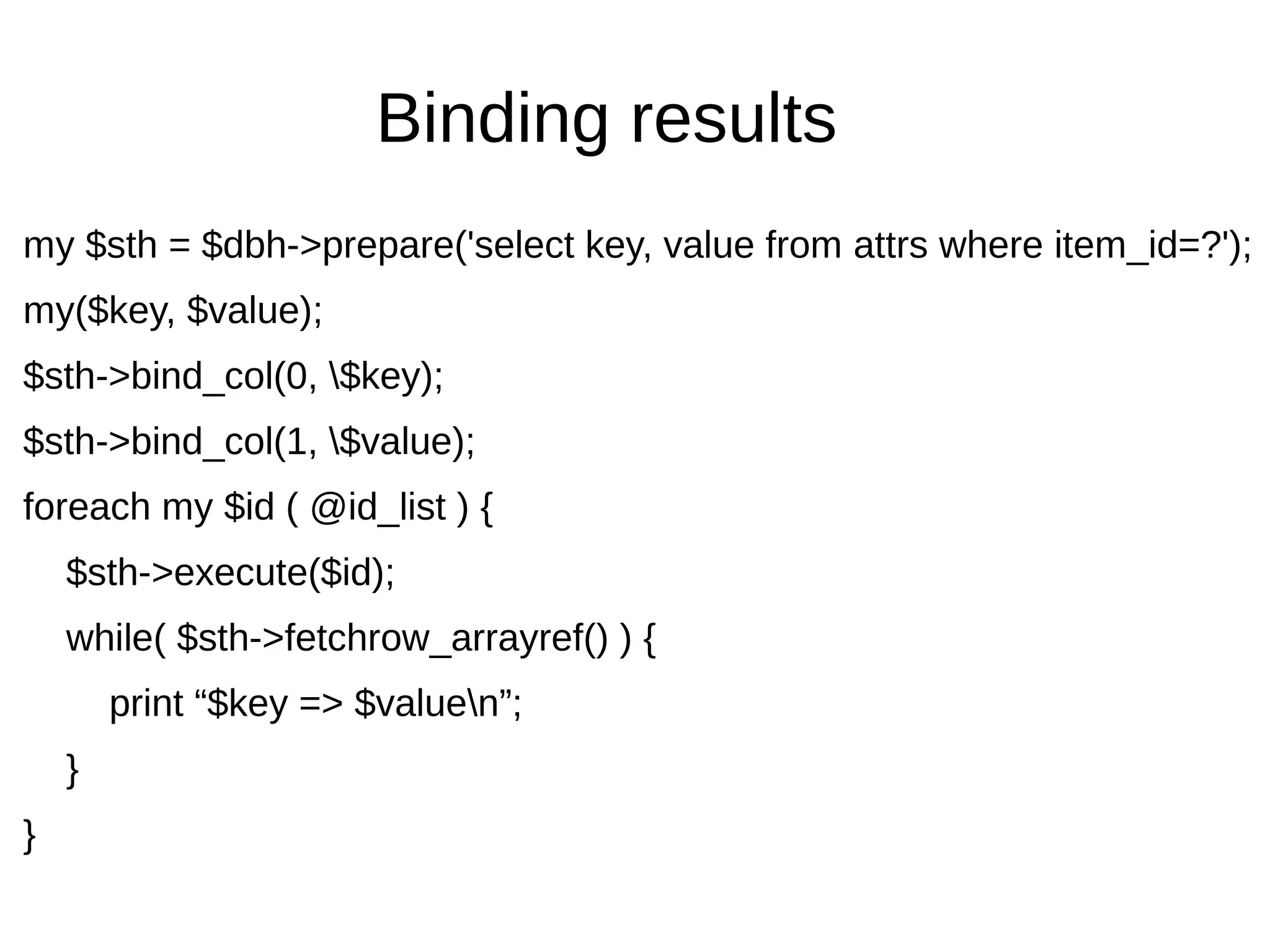 Binding results
my $sth = $dbh->prepare('select key, value from attrs where item_id=?');
my($key, $value);
$sth->bind_col(0, $key);
$sth->bind_col(1, $value);
foreach my $id ( @id_list ) {
$sth->execute($id);
while( $sth->fetchrow_arrayref() ) {
print &ldquo;$key => $valuen&rdquo;;
}
}
 