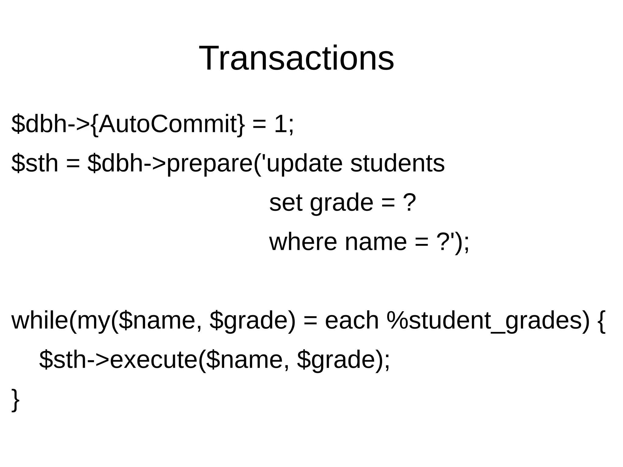 Transactions
$dbh->{AutoCommit} = 1;
$sth = $dbh->prepare('update students
set grade = ?
where name = ?');
while(my($name, $grade) = each %student_grades) {
$sth->execute($name, $grade);
}
 