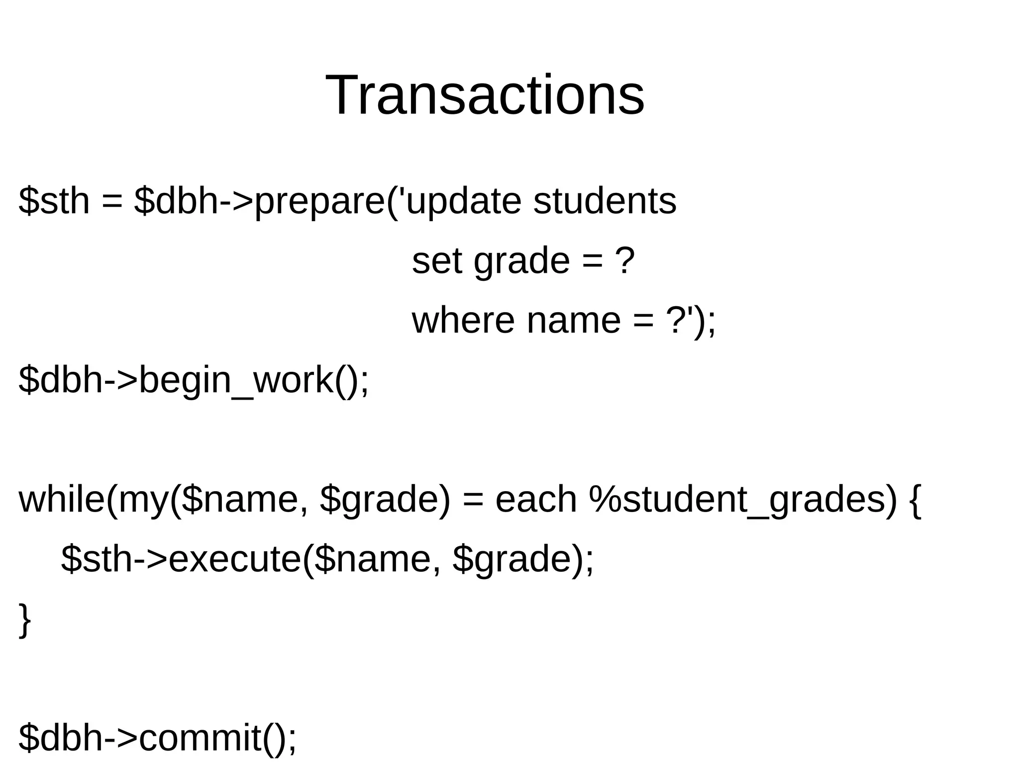 Transactions
$sth = $dbh->prepare('update students
set grade = ?
where name = ?');
$dbh->begin_work();
while(my($name, $grade) = each %student_grades) {
$sth->execute($name, $grade);
}
$dbh->commit();
 
