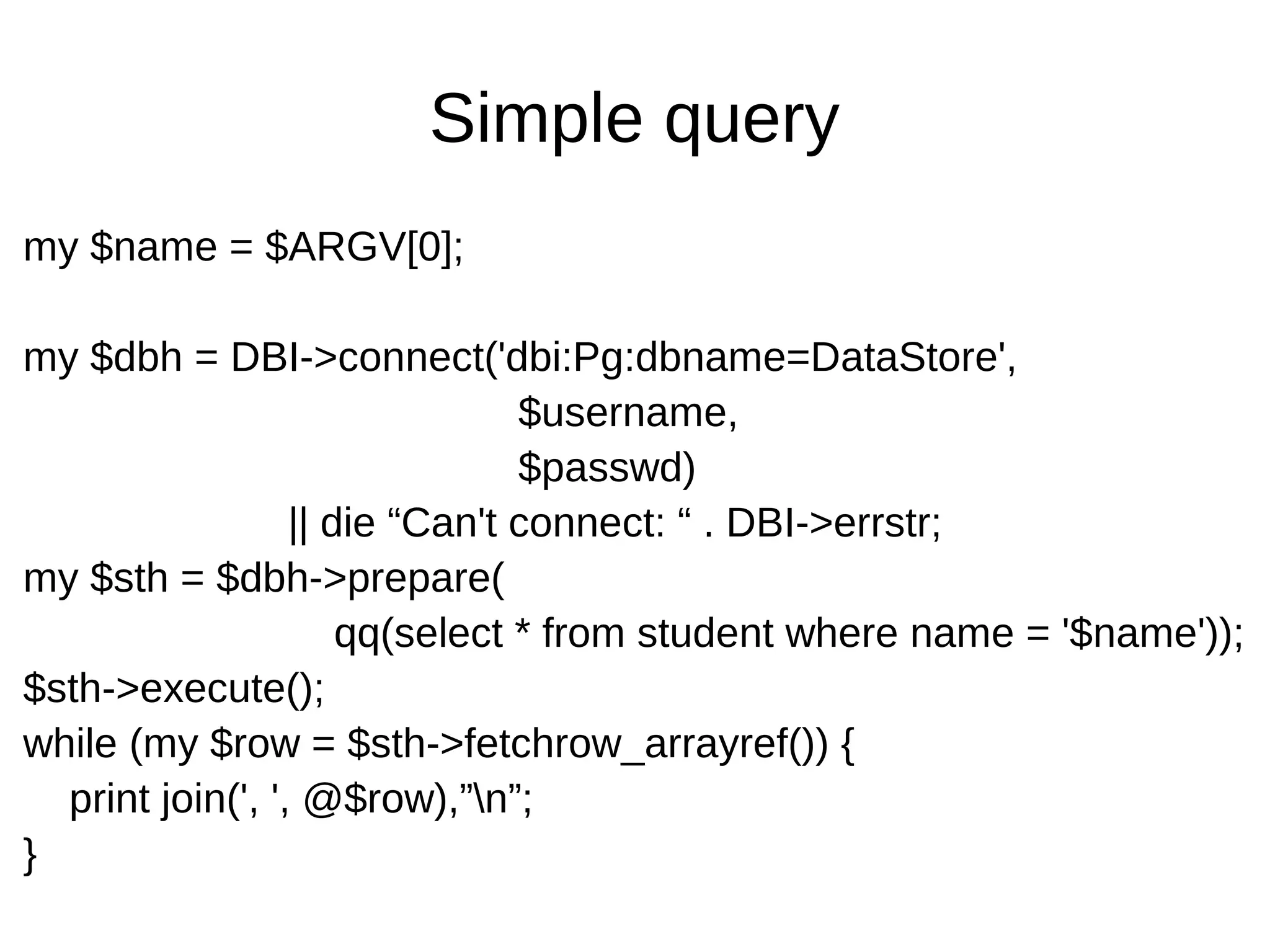Simple query
my $name = $ARGV[0];
my $dbh = DBI->connect('dbi:Pg:dbname=DataStore',
$username,
$passwd)
|| die &ldquo;Can't connect: &ldquo; . DBI->errstr;
my $sth = $dbh->prepare(
qq(select * from student where name = '$name'));
$sth->execute();
while (my $row = $sth->fetchrow_arrayref()) {
print join(', ', @$row),&rdquo;n&rdquo;;
}
 
