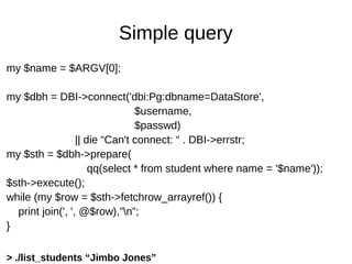 Simple query
my $name = $ARGV[0];
my $dbh = DBI->connect('dbi:Pg:dbname=DataStore',
$username,
$passwd)
|| die “Can't connect: “ . DBI->errstr;
my $sth = $dbh->prepare(
qq(select * from student where name = '$name'));
$sth->execute();
while (my $row = $sth->fetchrow_arrayref()) {
print join(', ', @$row),”n”;
}
> ./list_students “Jimbo Jones”
 