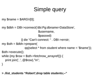 Simple query
my $name = $ARGV[0];
my $dbh = DBI->connect('dbi:Pg:dbname=DataStore',
$username,
$passwd)
|| die “Can't connect: “ . DBI->errstr;
my $sth = $dbh->prepare(
qq(select * from student where name = '$name'));
$sth->execute();
while (my $row = $sth->fetchrow_arrayref()) {
print join(', ', @$row),”n”;
}
> ./list_students “Robert';drop table students;--”
 