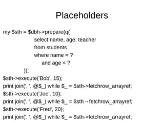 Placeholders
my $sth = $dbh->prepare(q(
select name, age, teacher
from students
where name = ?
and age < ?
));
$sth->execute('Bob', 15);
print join(', ', @$_) while $_ = $sth->fetchrow_arrayref;
$sth->execute('Joe', 10);
print join(', ', @$_) while $_ = $sth→fetchrow_arrayref;
$sth->execute('Fred', 20);
print join(', ', @$_) while $_ = $sth->fetchrow_arrayref;
 