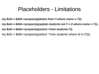 Placeholders - Limitations
my $sth = $dbh->prepare(q(delete from ? where name = ?));
my $sth = $dbh->prepare(q(update students set ? = 2 where name = ?));
my $sth = $dbh->prepare(q(select * from students ?))
my $sth = $dbh->prepare(q(select * from students where id in (?)));
 