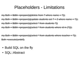 Placeholders - Limitations
my $sth = $dbh->prepare(q(delete from ? where name = ?));
my $sth = $dbh->prepare(q(update students set ? = 2 where name = ?));
my $sth = $dbh->prepare(q(select * from students ?))
my $sth = $dbh->prepare(q(select * from students where id in (?)));
my $sth = $dbh->prepare(q(select * from students where teacher = ?));
$sth->execute(undef);
● Build SQL on the fly
● SQL::Abstract
 