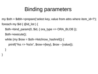 Binding parameters
my $sth = $dbh->prepare('select key, value from attrs where item_id=?');
foreach my $id ( @id_list ) {
$sth->bind_param(0, $id, { ora_type => ORA_BLOB });
$sth->execute();
while (my $row = $sth->fetchrow_hashref()) {
printf(“%s => %sn”, $row->{key}, $row→{value});
}
}
 