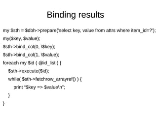 Binding results
my $sth = $dbh->prepare('select key, value from attrs where item_id=?');
my($key, $value);
$sth->bind_col(0, $key);
$sth->bind_col(1, $value);
foreach my $id ( @id_list ) {
$sth->execute($id);
while( $sth->fetchrow_arrayref() ) {
print “$key => $valuen”;
}
}
 
