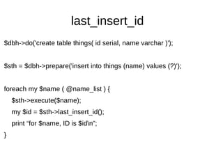 last_insert_id
$dbh->do('create table things( id serial, name varchar )');
$sth = $dbh->prepare('insert into things (name) values (?)');
foreach my $name ( @name_list ) {
$sth->execute($name);
my $id = $sth->last_insert_id();
print “for $name, ID is $idn”;
}
 