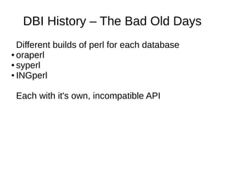 DBI History – The Bad Old Days
Different builds of perl for each database
● oraperl
● syperl
● INGperl
Each with it's own, incompatible API
 