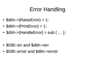 Error Handling
● $dbh->{RaiseError} = 1;
● $dbh->{PrintError} = 1;
● $dbh->{HandleError} = sub { … };
● $DBI::err and $dbh->err
● $DBI::errstr and $dbh->errstr
 
