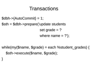 Transactions
$dbh->{AutoCommit} = 1;
$sth = $dbh->prepare('update students
set grade = ?
where name = ?');
while(my($name, $grade) = each %student_grades) {
$sth->execute($name, $grade);
}
 