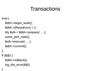 Transactions
eval {
$dbh->begin_work();
$dbh->{RaiseError} = 1;
My $sth = $dbh->prepare( … );
some_perl_code();
$sth->execute( … );
$dbh->commit();
};
If ($@) {
$dbh->rollback();
log_the_error($@);
}
 