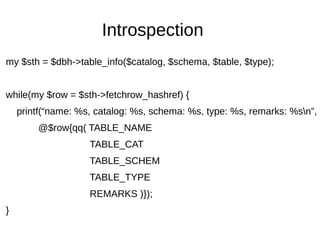 Introspection
my $sth = $dbh->table_info($catalog, $schema, $table, $type);
while(my $row = $sth->fetchrow_hashref) {
printf(“name: %s, catalog: %s, schema: %s, type: %s, remarks: %sn”,
@$row{qq( TABLE_NAME
TABLE_CAT
TABLE_SCHEM
TABLE_TYPE
REMARKS )});
}
 