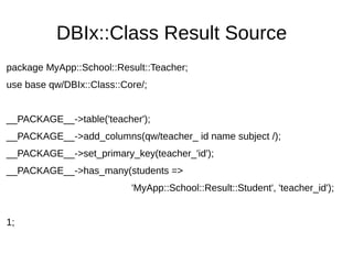 DBIx::Class Result Source
package MyApp::School::Result::Teacher;
use base qw/DBIx::Class::Core/;
__PACKAGE__->table('teacher');
__PACKAGE__->add_columns(qw/teacher_ id name subject /);
__PACKAGE__->set_primary_key(teacher_'id');
__PACKAGE__->has_many(students =>
'MyApp::School::Result::Student', 'teacher_id');
1;
 