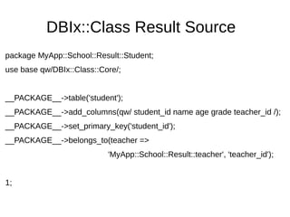 DBIx::Class Result Source
package MyApp::School::Result::Student;
use base qw/DBIx::Class::Core/;
__PACKAGE__->table('student');
__PACKAGE__->add_columns(qw/ student_id name age grade teacher_id /);
__PACKAGE__->set_primary_key('student_id');
__PACKAGE__->belongs_to(teacher =>
'MyApp::School::Result::teacher', 'teacher_id');
1;
 