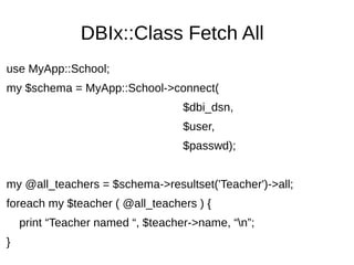 DBIx::Class Fetch All
use MyApp::School;
my $schema = MyApp::School->connect(
$dbi_dsn,
$user,
$passwd);
my @all_teachers = $schema->resultset('Teacher')->all;
foreach my $teacher ( @all_teachers ) {
print “Teacher named “, $teacher->name, “n”;
}
 