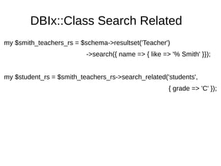 DBIx::Class Search Related
my $smith_teachers_rs = $schema->resultset('Teacher')
->search({ name => { like => '% Smith' }});
my $student_rs = $smith_teachers_rs->search_related('students',
{ grade => 'C' });
 