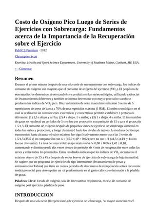 Costo de Oxígeno Pico Luego de Series de 
Ejercicios con Sobrecarga: Fundamentos 
acerca de la Importancia de la Recuperación 
sobre el Ejercicio 
PubliCE Premium · 2012 
Christopher Scott 
Exercise, Health and Sport Science Department. University of Southern Maine, Gorham, ME USA. 
+ - Comentar 
Resumen 
Durante el primer minuto después de una sola serie de entrenamiento con sobrecarga, los índices de 
consumo de oxigeno son mayores que el consumo de oxígeno del ejercicio (VO2). El propósito de 
este estudio fue determinar si esto también se producía en las series múltiples, utilizando cadencias 
de levantamientos diferentes y también se intenta determinar con mayor precisión cuando se 
producen los índices de VO2 pico. Diez voluntarios de sexo masculino realizaron 3 series de 5 
repeticiones de press de banca a 70% de una repetición máxima (1 RM). El orden cronológico en el 
cual se realizaron las contracciones excéntricas y concéntricas permitió establecer 3 protocolos 
diferentes: (1) 1,5 s abajo y arriba; (2) 4 s abajo, 1 s arriba; y (3) 1 s abajo, 4 s arriba. El intercambio 
de gases se recolectó en períodos de 5 s en los tres protocolos con períodos de 15 s para el protocolo 
1,5/1,5. El consumo de oxígeno después de pequeñas series de ejercicio de sobrecarga aumentó en 
todas las series y protocolos, y luego disminuyó hasta los niveles de reposo; la mediana del tiempo 
transcurrido hasta alcanzar el valor máximo fue significativamente menor para las 3 series de 
1,5/1,5 (35,5 s) en comparación con 4/1 (45,0 s) (P = 0,02) pero no con 1/4 (41,5 s) (4/1 y 1/4 no 
fueron diferentes). La tasa de intercambio respiratoria varió de 0,80 ± 0,06 a 1,42 ± 0,18, 
aumentando y disminuyendo dos veces dentro de períodos de 4 min de recuperación entre todas las 
series y entre todos los protocolos. Estos resultados indican que los índices de VO2 alcanzaron el 
máximo dentro de 35 a 45 s después de series breves de ejercicio de sobrecarga de baja intensidad. 
Se sugiere que un programa de ejercicios de tipo intermitente (levantamiento de pesas y 
entrenamiento Tabata) que tiene en cuenta períodos de descanso o de recuperación activa recurrente 
tendrá potencial para desempeñar un rol predominante en el gasto calórico relacionado a la pérdida 
de grasa. 
Palabras Clave: Deuda de oxígeno, tasa de intercambio respiratoria, exceso de consumo de 
oxígeno post ejercicio, pérdida de peso 
INTRODUCCION 
Después de una sola serie (8 repeticiones) de ejercicio de sobrecarga, "el mayor aumento en el 
 