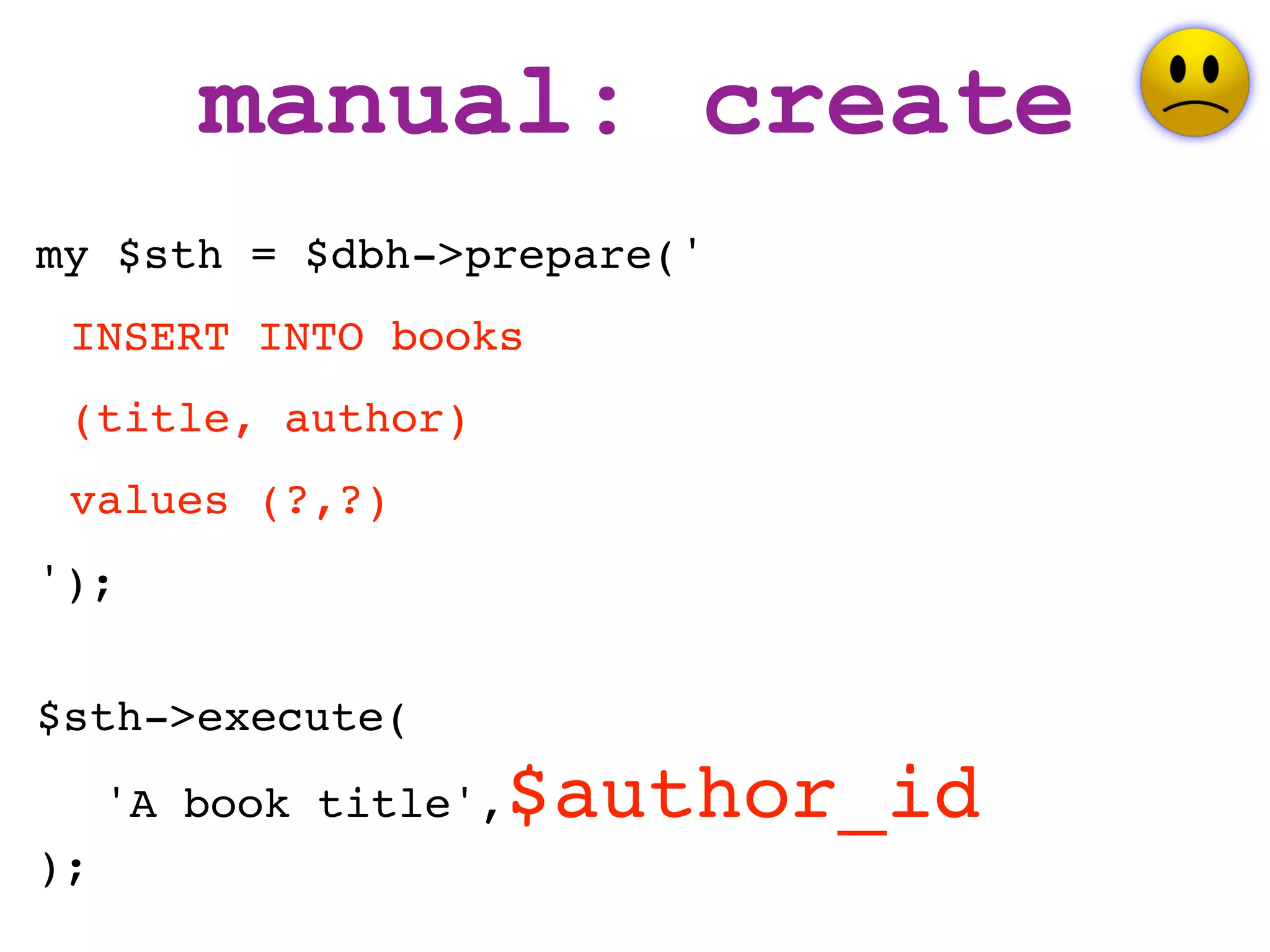 manual: create
my $sth = $dbh->prepare('
 INSERT INTO books
 (title, author)
 values (?,?)
');


$sth->execute(
     'A book title',   $author_id
);
 