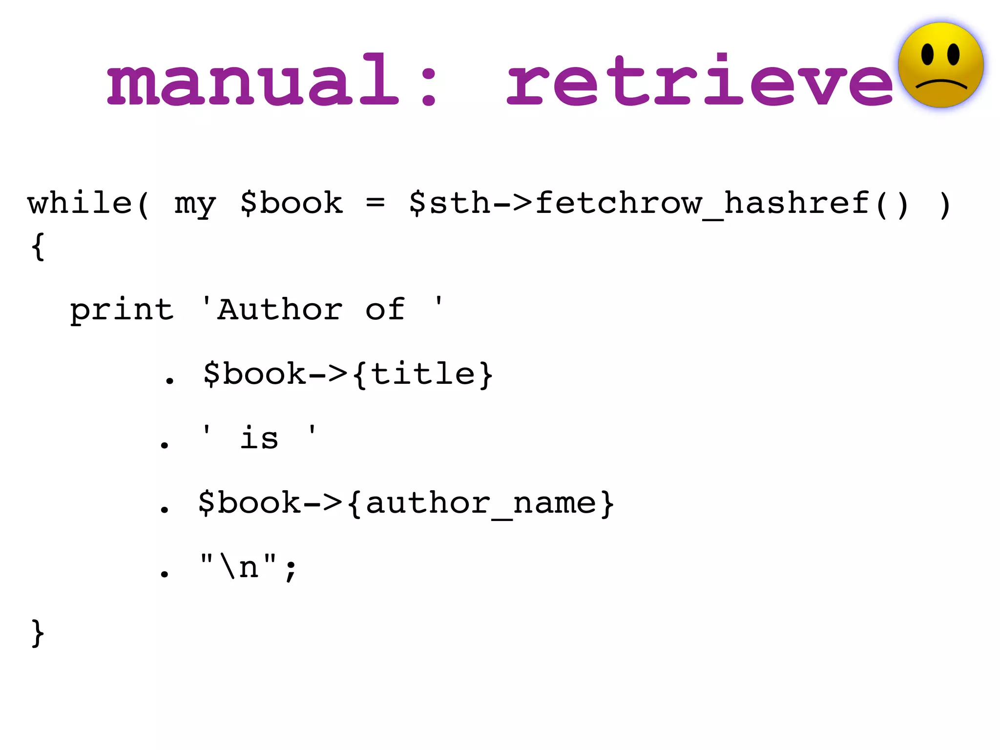 manual: retrieve
while( my $book = $sth->fetchrow_hashref() )
{
    print 'Author of '
        . $book->{title}
       . ' is '
       . $book->{author_name}
       . "n";
}
 