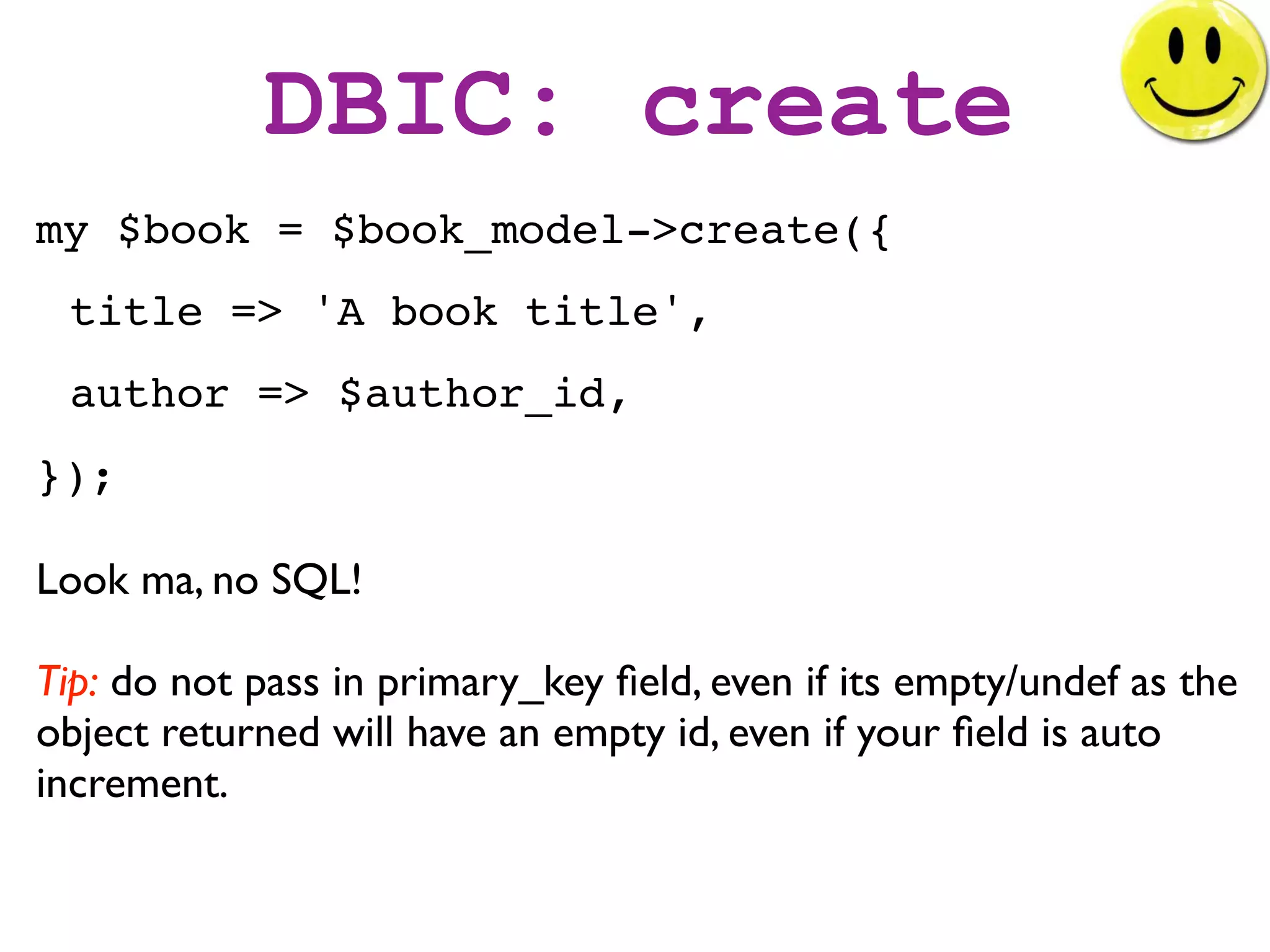 DBIC: create
my $book = $book_model->create({
 title => 'A book title',
 author => $author_id,
});

Look ma, no SQL!

Tip: do not pass in primary_key ﬁeld, even if its empty/undef as the
object returned will have an empty id, even if your ﬁeld is auto
increment.
 