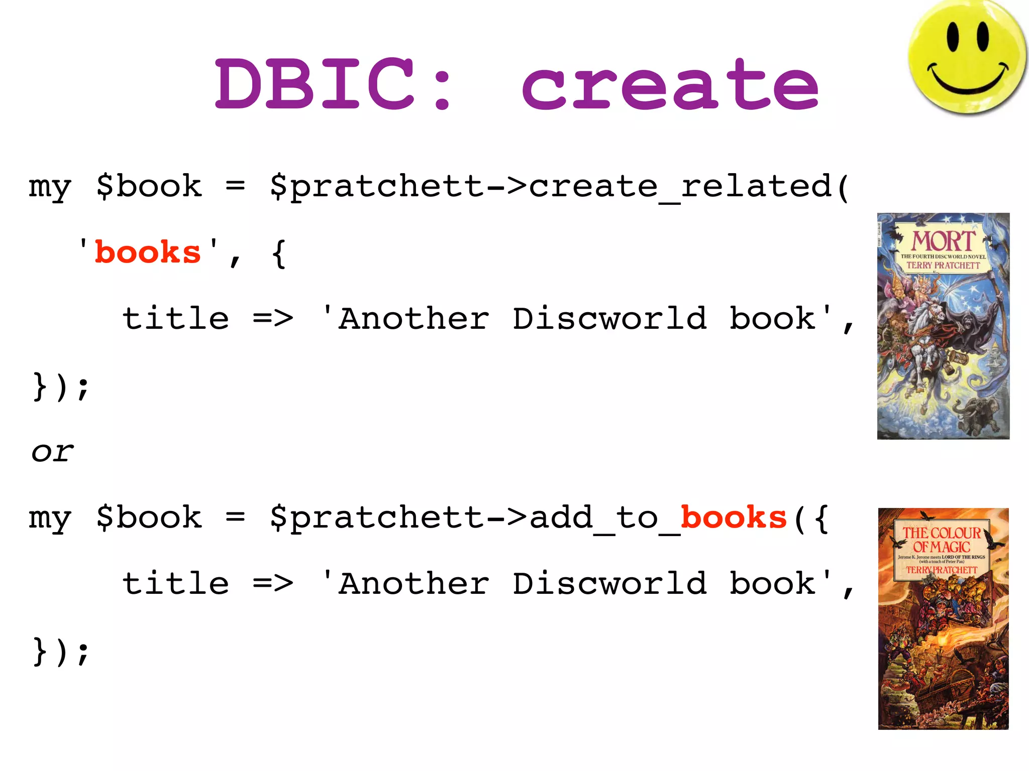 DBIC: create
my $book = $pratchett->create_related(
     'books', {
       title => 'Another Discworld book',
});
or
my $book = $pratchett->add_to_books({
       title => 'Another Discworld book',
});
 