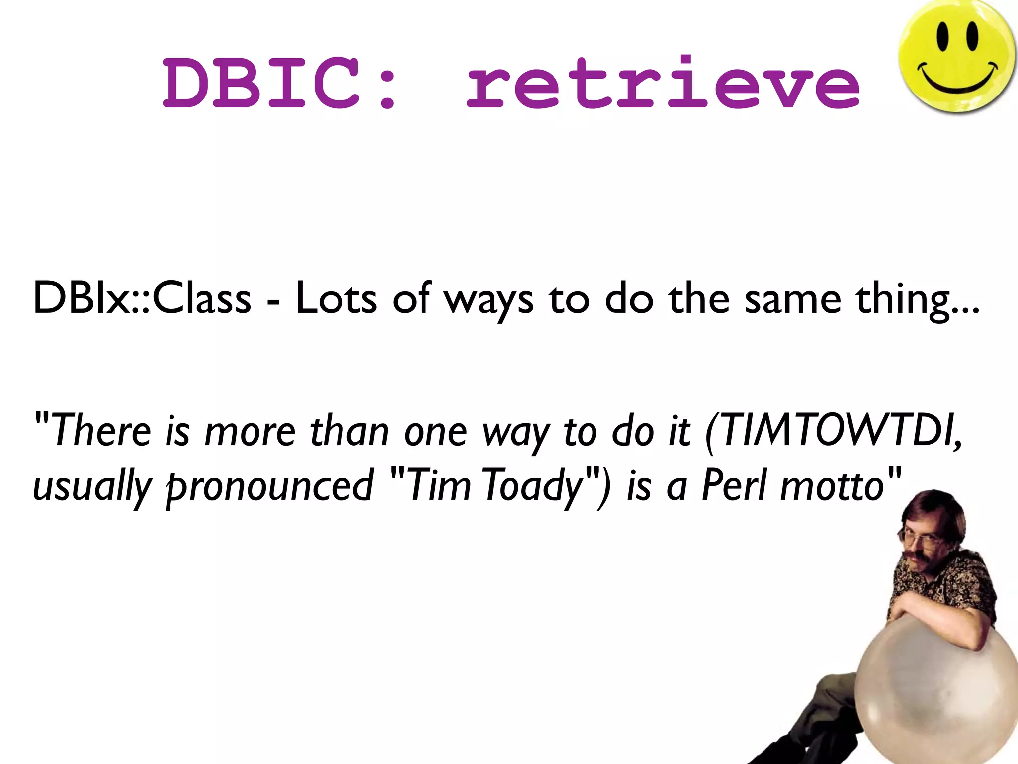 DBIC: retrieve

DBIx::Class - Lots of ways to do the same thing...

"There is more than one way to do it (TIMTOWTDI,
usually pronounced "Tim Toady") is a Perl motto"
 