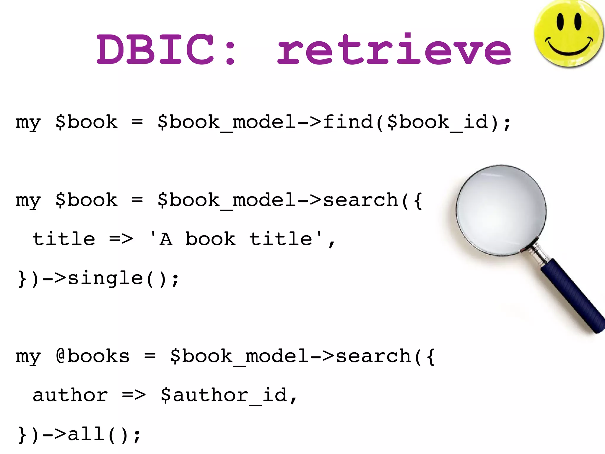 DBIC: retrieve
my $book = $book_model->find($book_id);


my $book = $book_model->search({
 title => 'A book title',
})->single();


my @books = $book_model->search({
 author => $author_id,
})->all();
 