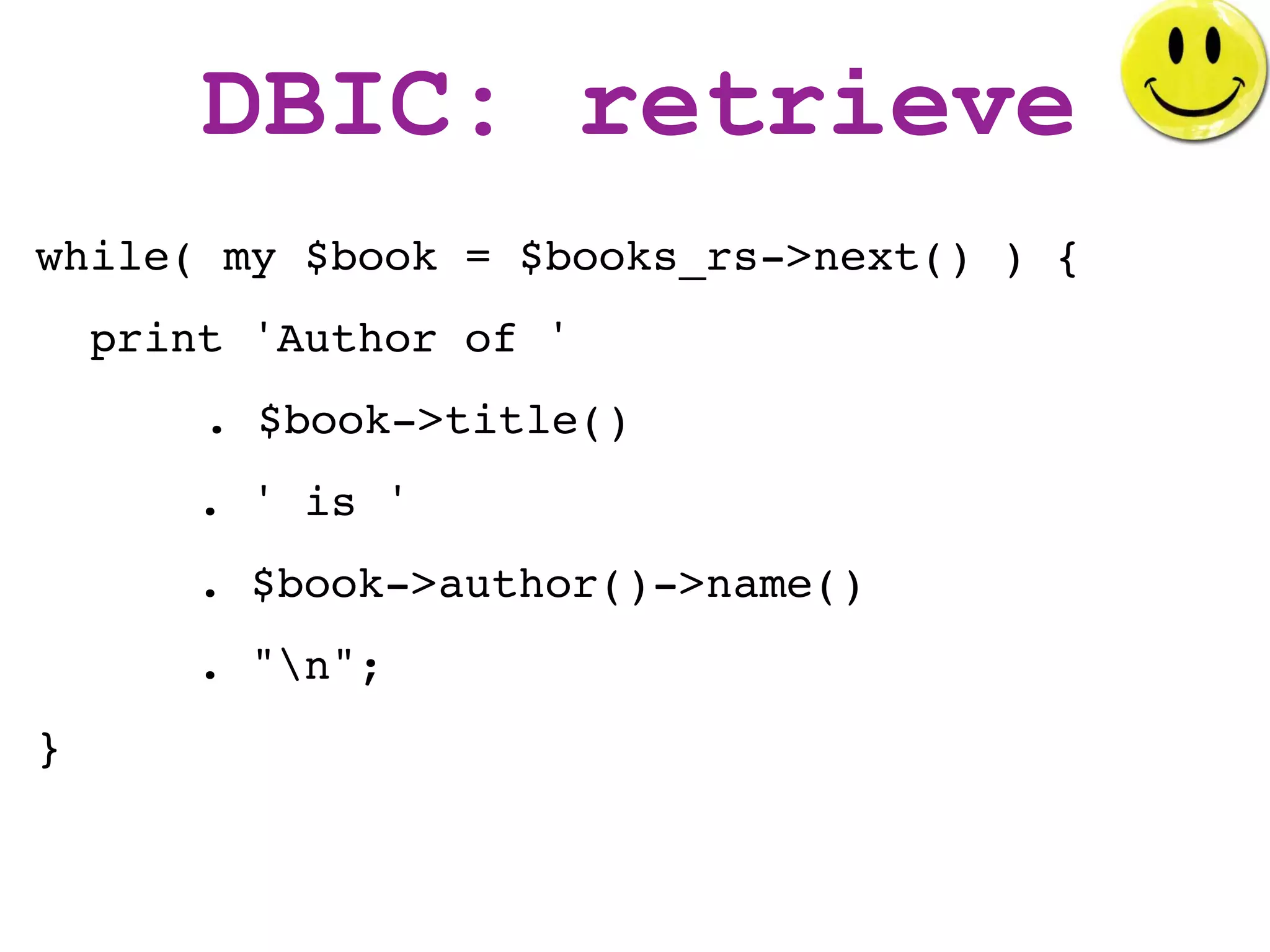 DBIC: retrieve
while( my $book = $books_rs->next() ) {
    print 'Author of '
        . $book->title()
       . ' is '
       . $book->author()->name()
       . "n";
}
 