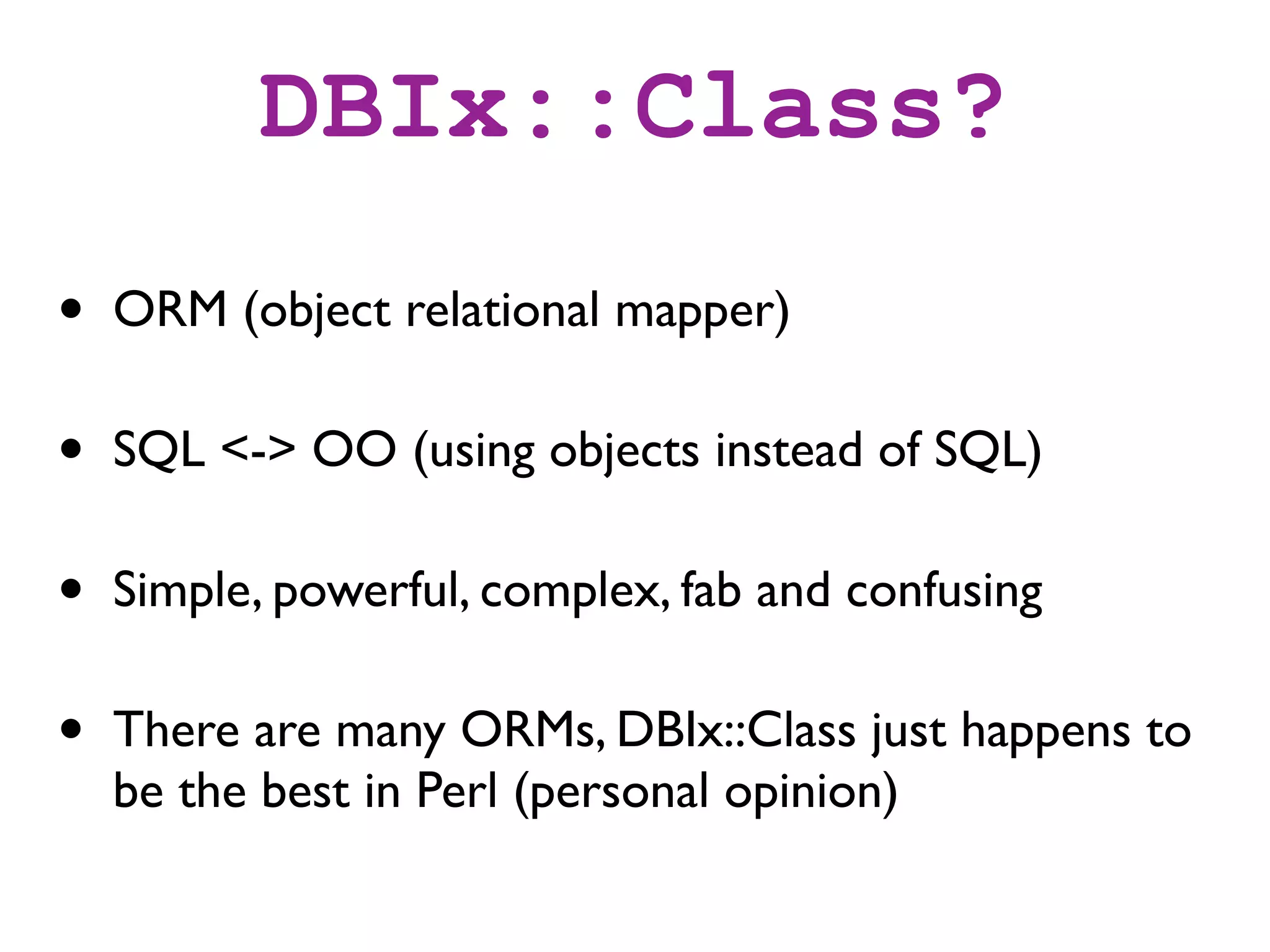 DBIx::Class?
•   ORM (object relational mapper)

•   SQL <-> OO (using objects instead of SQL)

•   Simple, powerful, complex, fab and confusing

•   There are many ORMs, DBIx::Class just happens to
    be the best in Perl (personal opinion)
 