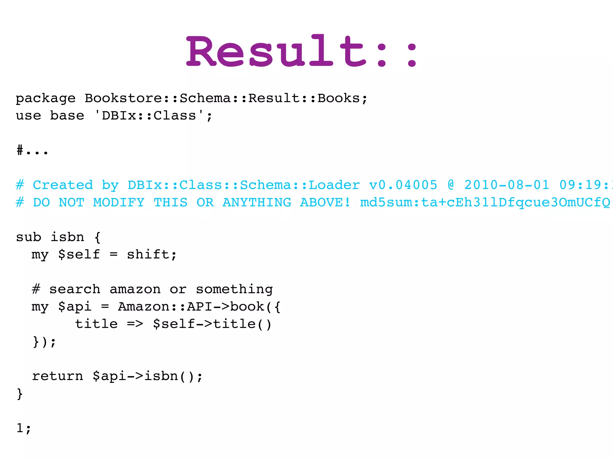 Result::
package Bookstore::Schema::Result::Books;
use base 'DBIx::Class';

#...

# Created by DBIx::Class::Schema::Loader v0.04005 @ 2010-08-01 09:19:1
# DO NOT MODIFY THIS OR ANYTHING ABOVE! md5sum:ta+cEh31lDfqcue3OmUCfQ

sub isbn {
  my $self = shift;

    # search amazon or something
    my $api = Amazon::API->book({
         title => $self->title()
    });

    return $api->isbn();
}

1;
 