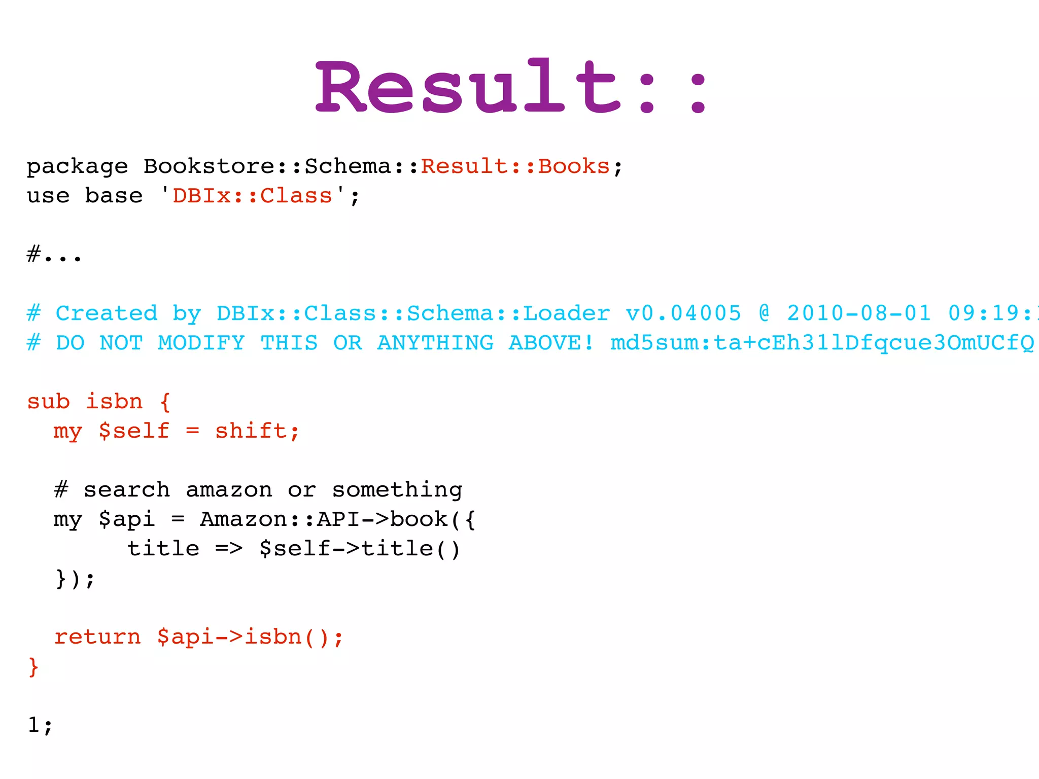 Result::
package Bookstore::Schema::Result::Books;
use base 'DBIx::Class';

#...

# Created by DBIx::Class::Schema::Loader v0.04005 @ 2010-08-01 09:19:1
# DO NOT MODIFY THIS OR ANYTHING ABOVE! md5sum:ta+cEh31lDfqcue3OmUCfQ

sub isbn {
  my $self = shift;

    # search amazon or something
    my $api = Amazon::API->book({
         title => $self->title()
    });

    return $api->isbn();
}

1;
 
