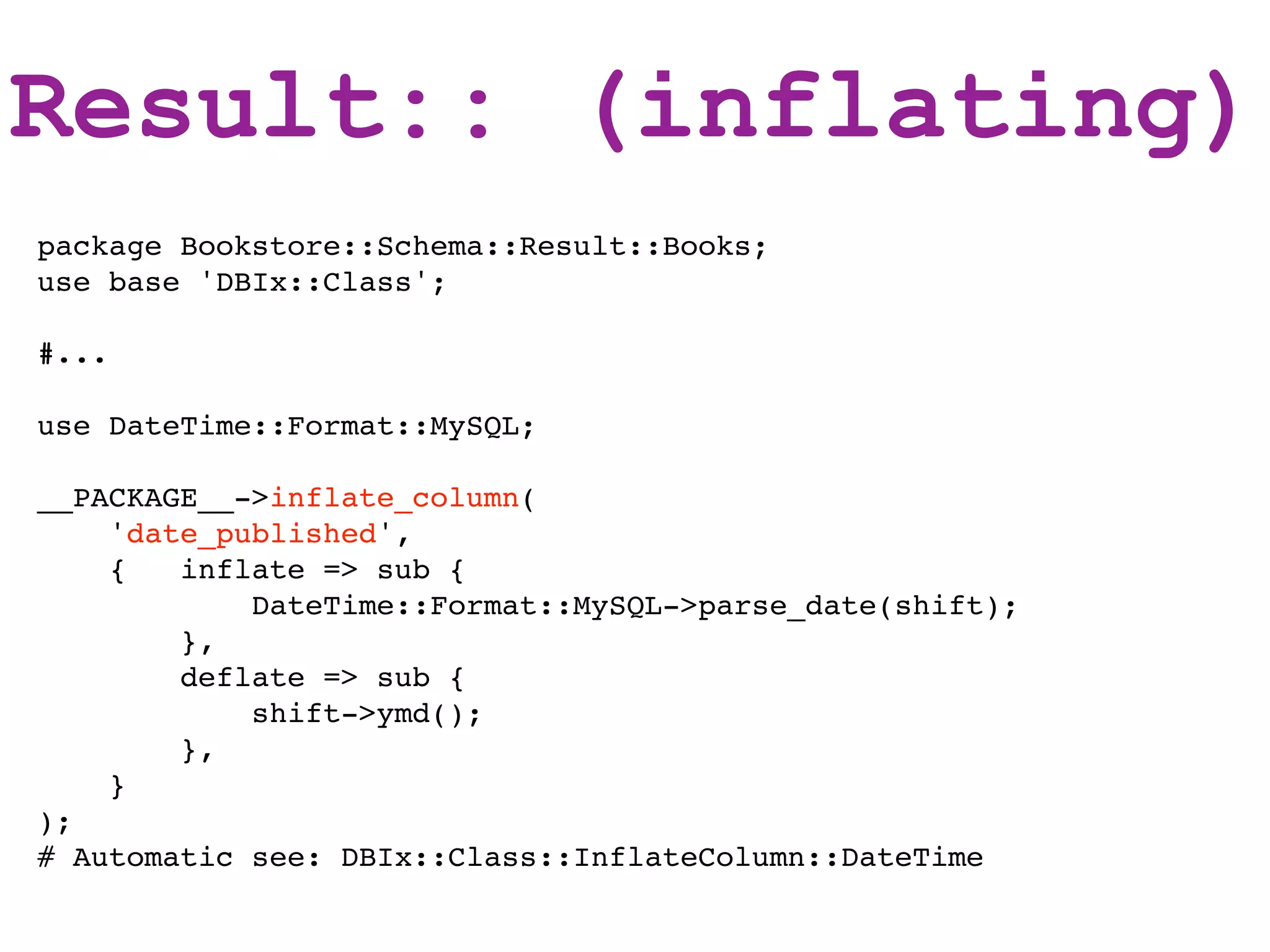 Result:: (inflating)
package Bookstore::Schema::Result::Books;
use base 'DBIx::Class';

#...

use DateTime::Format::MySQL;

__PACKAGE__->inflate_column(
    'date_published',
    {   inflate => sub {
            DateTime::Format::MySQL->parse_date(shift);
        },
        deflate => sub {
            shift->ymd();
        },
    }
);
# Automatic see: DBIx::Class::InflateColumn::DateTime
 