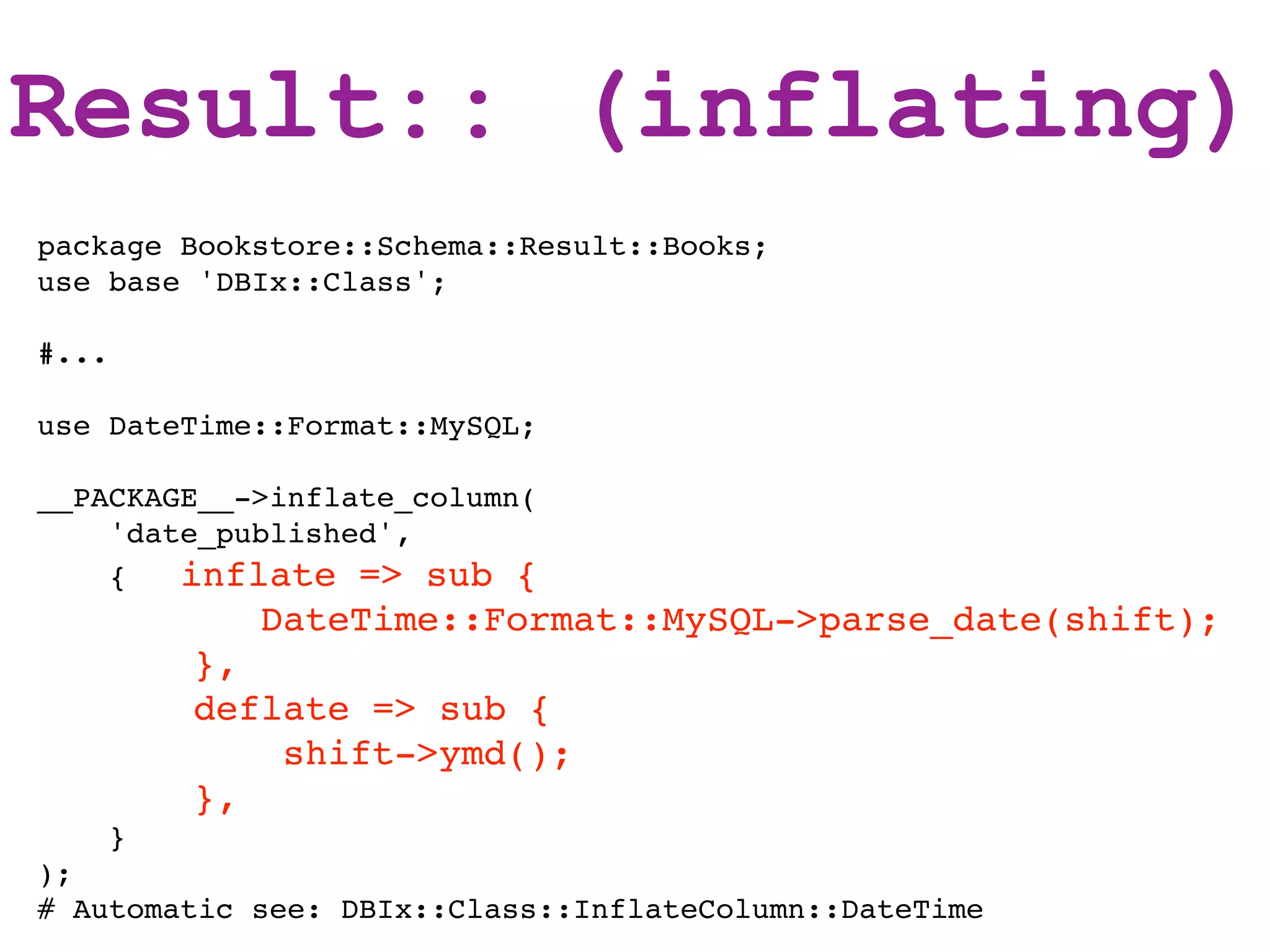 Result:: (inflating)
package Bookstore::Schema::Result::Books;
use base 'DBIx::Class';

#...

use DateTime::Format::MySQL;

__PACKAGE__->inflate_column(
    'date_published',
    {   inflate => sub {
             DateTime::Format::MySQL->parse_date(shift);
           },
           deflate => sub {
               shift->ymd();
           },
       }
);
# Automatic see: DBIx::Class::InflateColumn::DateTime
 