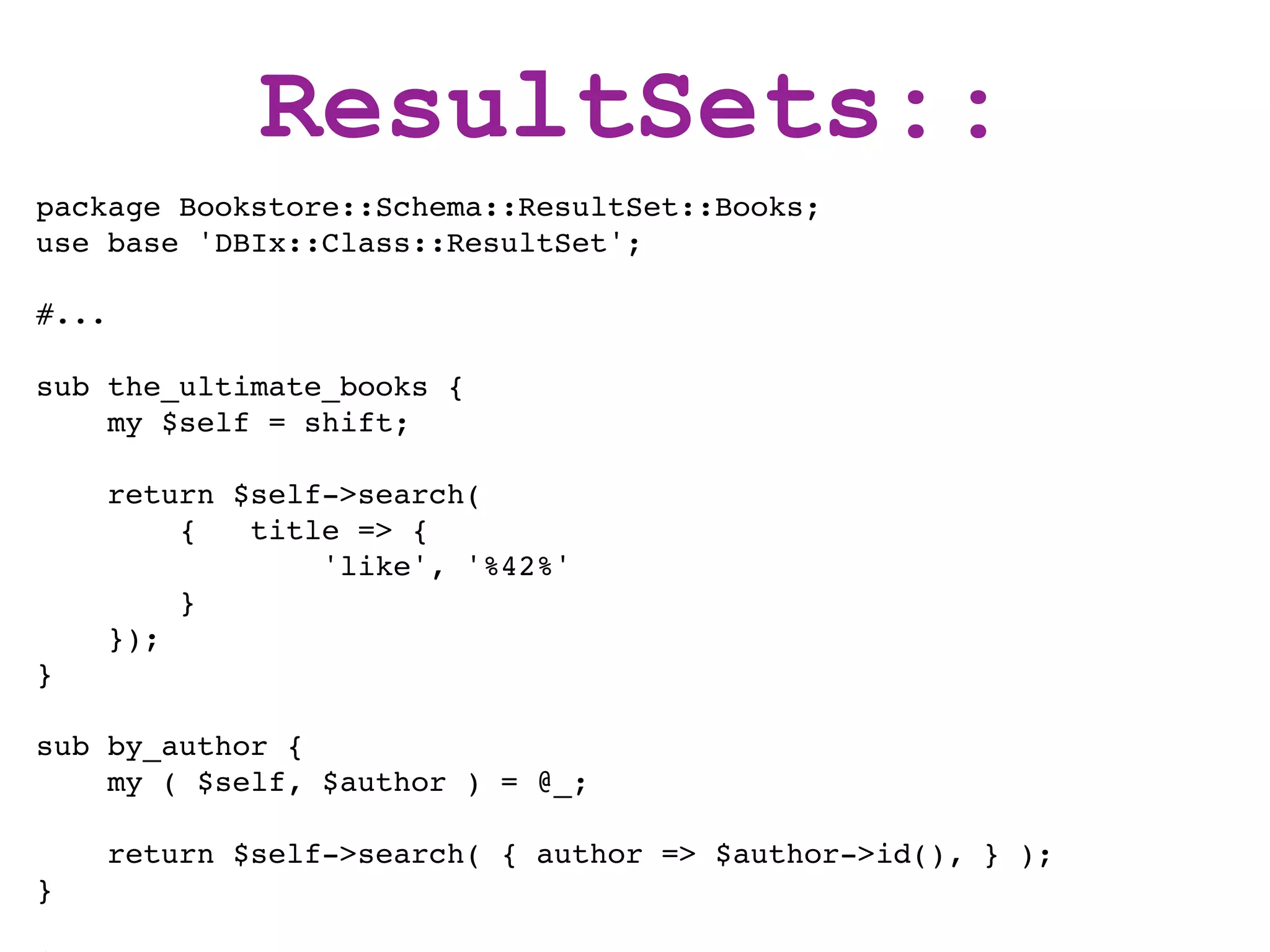 ResultSets::
package Bookstore::Schema::ResultSet::Books;
use base 'DBIx::Class::ResultSet';

#...

sub the_ultimate_books {
    my $self = shift;

       return $self->search(
           {   title => {
                   'like', '%42%'
           }
       });
}

sub by_author {
    my ( $self, $author ) = @_;

       return $self->search( { author => $author->id(), } );
}
 
