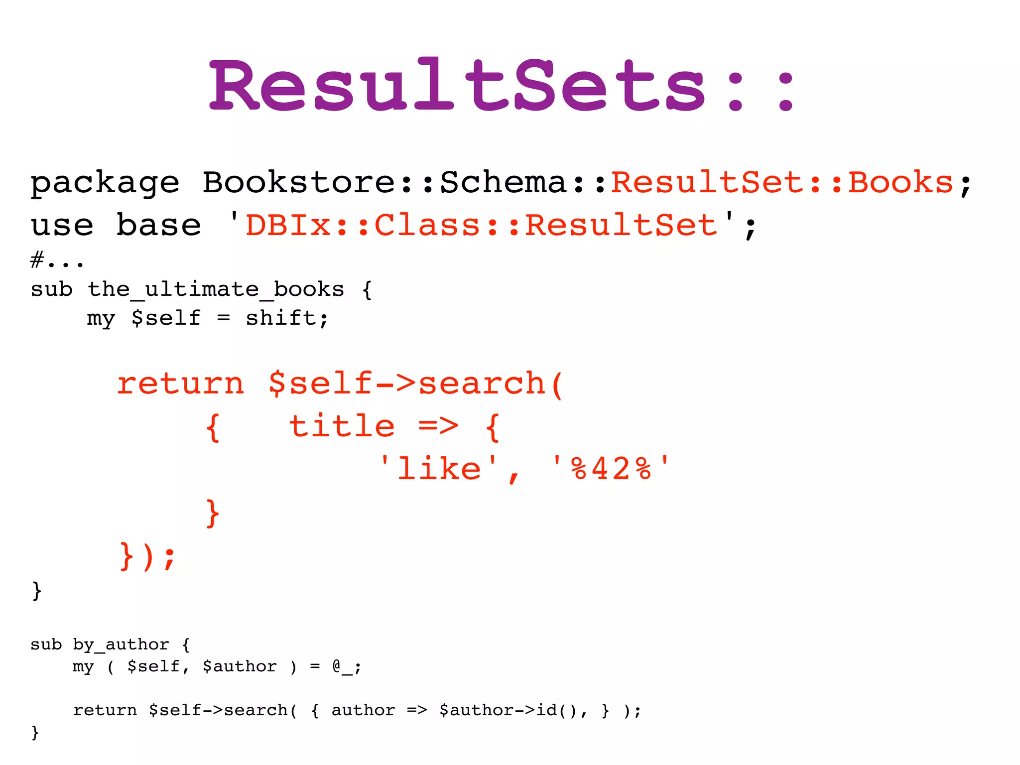 ResultSets::
package Bookstore::Schema::ResultSet::Books;
use base 'DBIx::Class::ResultSet';
#...
sub the_ultimate_books {
     my $self = shift;

        return $self->search(
            {   title => {
                    'like', '%42%'
            }
        });
}

sub by_author {
    my ( $self, $author ) = @_;

    return $self->search( { author => $author->id(), } );
}
 