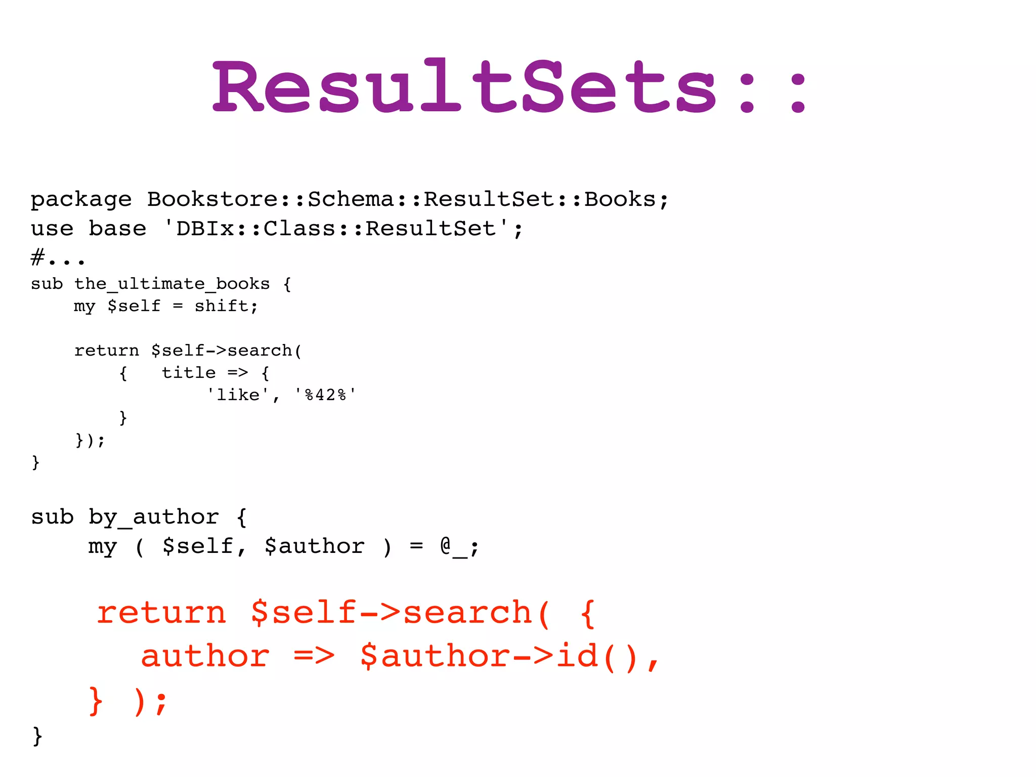 ResultSets::
package Bookstore::Schema::ResultSet::Books;
use base 'DBIx::Class::ResultSet';
#...
sub the_ultimate_books {
    my $self = shift;

    return $self->search(
        {   title => {
                'like', '%42%'
        }
    });
}


sub by_author {
    my ( $self, $author ) = @_;

     return $self->search( {
       author => $author->id(),
    } );
}
 