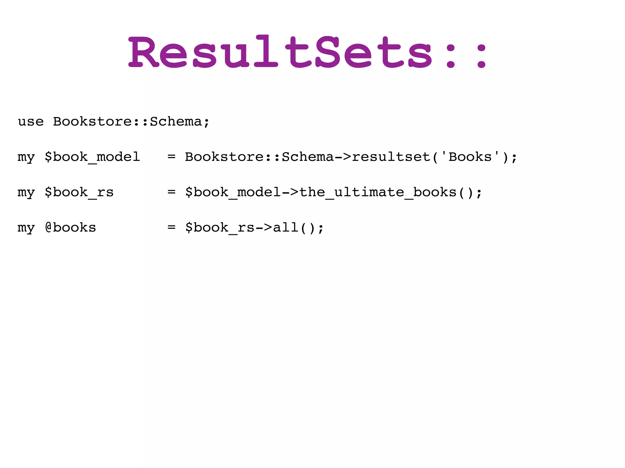 ResultSets::
use Bookstore::Schema;

my $book_model   = Bookstore::Schema->resultset('Books');

my $book_rs      = $book_model->the_ultimate_books();

my @books        = $book_rs->all();
 