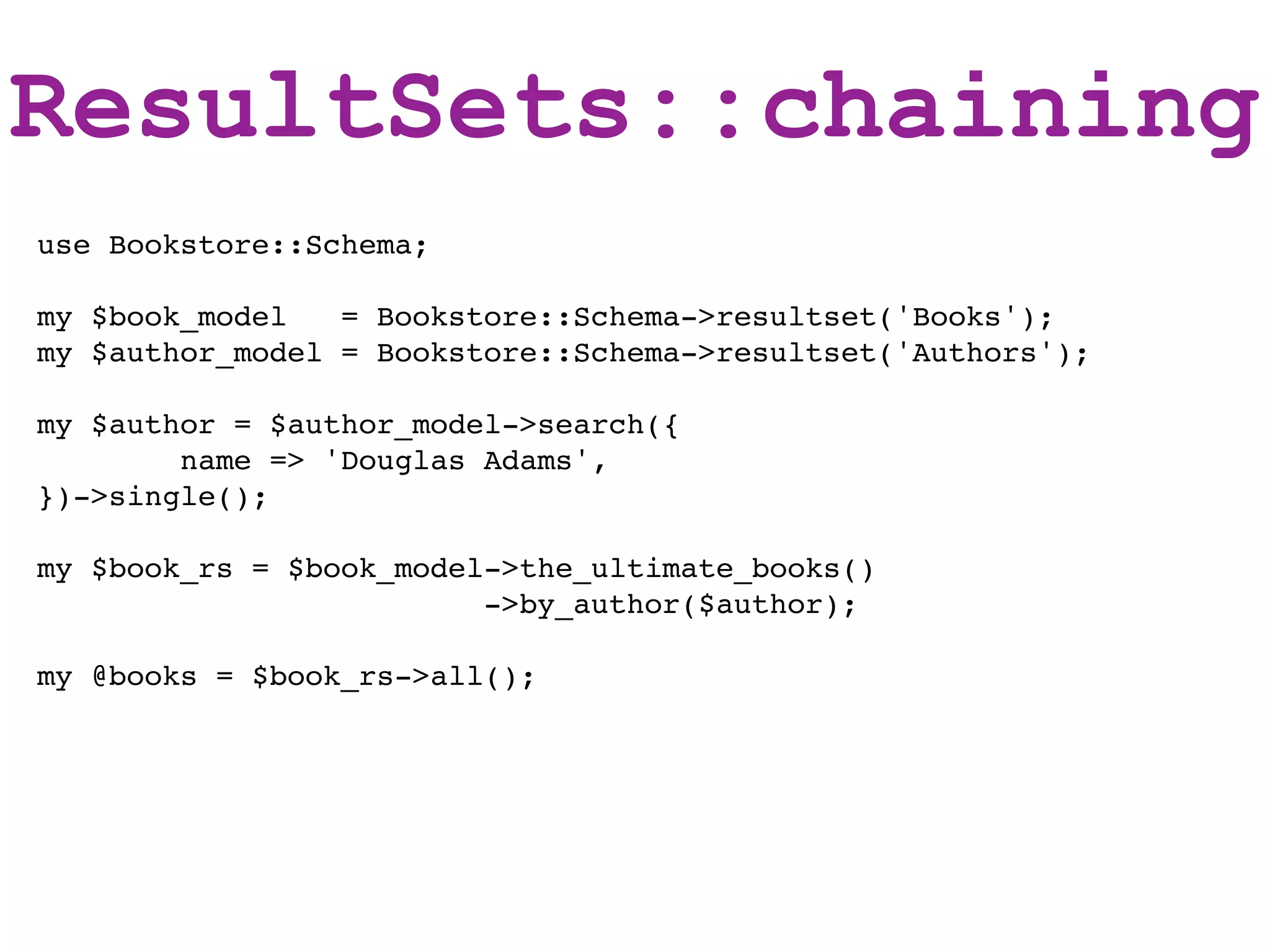 ResultSets::chaining
use Bookstore::Schema;

my $book_model   = Bookstore::Schema->resultset('Books');
my $author_model = Bookstore::Schema->resultset('Authors');

my $author = $author_model->search({
        name => 'Douglas Adams',
})->single();

my $book_rs = $book_model->the_ultimate_books()
                         ->by_author($author);

my @books = $book_rs->all();
 